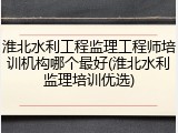 淮北水利工程监理工程师培训机构哪个最好(淮北水利监理培训优选)
