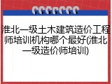 淮北一级土木建筑造价工程师培训机构哪个最好(淮北一级造价师培训)