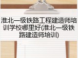 淮北一级铁路工程建造师培训学校哪里好(淮北一级铁路建造师培训)