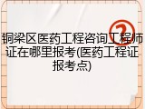 铜梁区医药工程咨询工程师证在哪里报考(医药工程证报考点)