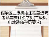 铜梁区二级机电工程建造师考试需要什么学历(二级机电建造师学历要求)