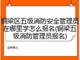 铜梁区五级消防安全管理员在哪里学怎么报名(铜梁五级消防管理员报名)