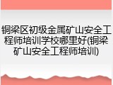 铜梁区初级金属矿山安全工程师培训学校哪里好(铜梁矿山安全工程师培训)