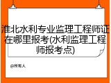 淮北水利专业监理工程师证在哪里报考(水利监理工程师报考点)
