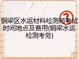 铜梁区水运材料检测师考试时间地点及费用(铜梁水运检测考务)