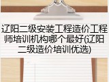 辽阳二级安装工程造价工程师培训机构哪个最好(辽阳二级造价培训优选)