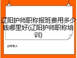 辽阳护师职称报班费用多少钱哪里好(辽阳护师职称培训)