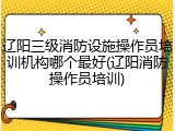 辽阳三级消防设施操作员培训机构哪个最好(辽阳消防操作员培训)
