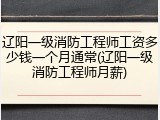 辽阳一级消防工程师工资多少钱一个月通常(辽阳一级消防工程师月薪)