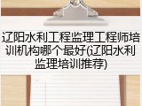 辽阳水利工程监理工程师培训机构哪个最好(辽阳水利监理培训推荐)