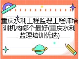 重庆水利工程监理工程师培训机构哪个最好(重庆水利监理培训优选)