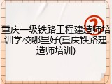 重庆一级铁路工程建造师培训学校哪里好(重庆铁路建造师培训)
