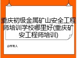 重庆初级金属矿山安全工程师培训学校哪里好(重庆矿安工程师培训)