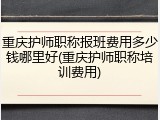 重庆护师职称报班费用多少钱哪里好(重庆护师职称培训费用)