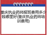 重庆执业药师报班费用多少钱哪里好(重庆执业药师培训费用)
