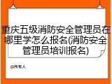 重庆五级消防安全管理员在哪里学怎么报名(消防安全管理员培训报名)