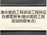 重庆医药工程咨询工程师证在哪里报考(重庆医药工程咨询师报考点)