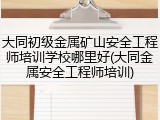 大同初级金属矿山安全工程师培训学校哪里好(大同金属安全工程师培训)