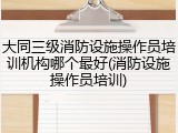 大同三级消防设施操作员培训机构哪个最好(消防设施操作员培训)