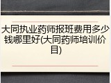 大同执业药师报班费用多少钱哪里好(大同药师培训价目)