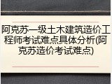 阿克苏一级土木建筑造价工程师考试难点具体分析(阿克苏造价考试难点)