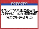 阿克苏二级交通运输造价工程师考试一般在哪里考(阿克苏交运造价考点)