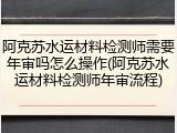 阿克苏水运材料检测师需要年审吗怎么操作(阿克苏水运材料检测师年审流程)