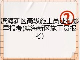 滨海新区高级施工员证在哪里报考(滨海新区施工员报考)