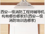 西安一级消防工程师辅导机构有哪些哪家好(西安一级消防培训选哪家)