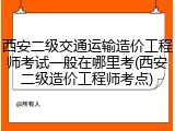 西安二级交通运输造价工程师考试一般在哪里考(西安二级造价工程师考点)