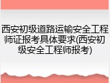 西安初级道路运输安全工程师证报考具体要求(西安初级安全工程师报考)