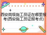 西安高级施工员证在哪里报考(西安施工员证报考点)