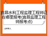 宜昌水利工程监理工程师证在哪里报考(宜昌监理工程师报考点)