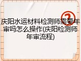 庆阳水运材料检测师需要年审吗怎么操作(庆阳检测师年审流程)