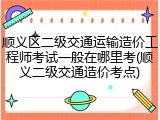 顺义区二级交通运输造价工程师考试一般在哪里考(顺义二级交通造价考点)