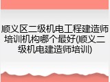 顺义区二级机电工程建造师培训机构哪个最好(顺义二级机电建造师培训)