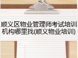 顺义区物业管理师考试培训机构哪里找(顺义物业培训)