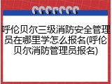 呼伦贝尔三级消防安全管理员在哪里学怎么报名(呼伦贝尔消防管理员报名)