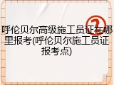 呼伦贝尔高级施工员证在哪里报考(呼伦贝尔施工员证报考点)