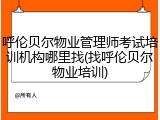 呼伦贝尔物业管理师考试培训机构哪里找(找呼伦贝尔物业培训)