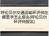 呼伦贝尔交通运输环评师在哪里学怎么报名(呼伦贝尔环评师报名)
