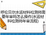 呼伦贝尔水运材料检测师需要年审吗怎么操作(水运材料检测师年审流程)
