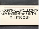大庆初级化工安全工程师培训学校哪里好(大庆化工安全工程师培训)