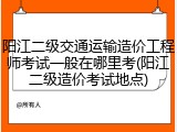 阳江二级交通运输造价工程师考试一般在哪里考(阳江二级造价考试地点)