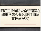 阳江三级消防安全管理员在哪里学怎么报名(阳江消防管理员报名)
