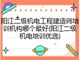 阳江二级机电工程建造师培训机构哪个最好(阳江二级机电培训优选)
