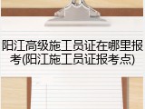 阳江高级施工员证在哪里报考(阳江施工员证报考点)