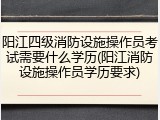 阳江四级消防设施操作员考试需要什么学历(阳江消防设施操作员学历要求)