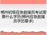 郴州初级应急救援员考试需要什么学历(郴州应急救援员学历要求)