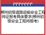 郴州初级道路运输安全工程师证报考具体要求(郴州初级安全工程师报考)